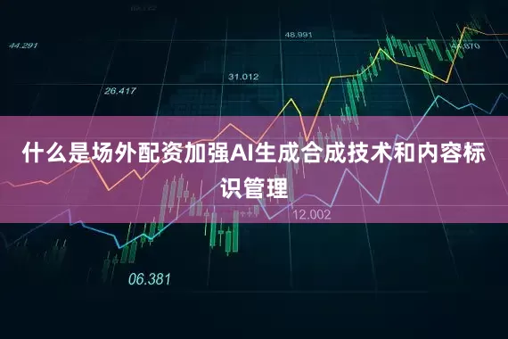 什么是场外配资加强AI生成合成技术和内容标识管理