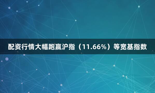 配资行情大幅跑赢沪指（11.66%）等宽基指数