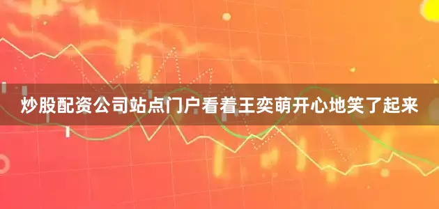 炒股配资公司站点门户看着王奕萌开心地笑了起来