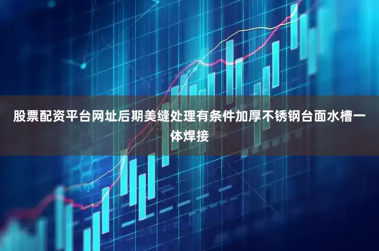 股票配资平台网址后期美缝处理有条件加厚不锈钢台面水槽一体焊接