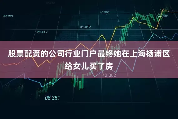 股票配资的公司行业门户最终她在上海杨浦区给女儿买了房