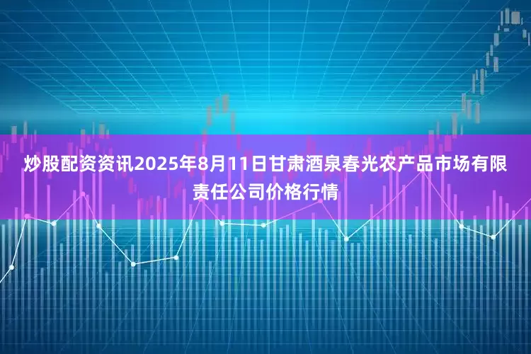 炒股配资资讯2025年8月11日甘肃酒泉春光农产品市场有限责任公司价格行情