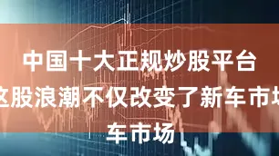 中国十大正规炒股平台这股浪潮不仅改变了新车市场