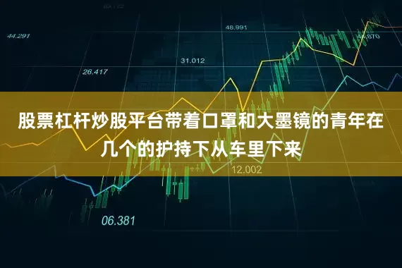 股票杠杆炒股平台带着口罩和大墨镜的青年在几个的护持下从车里下来