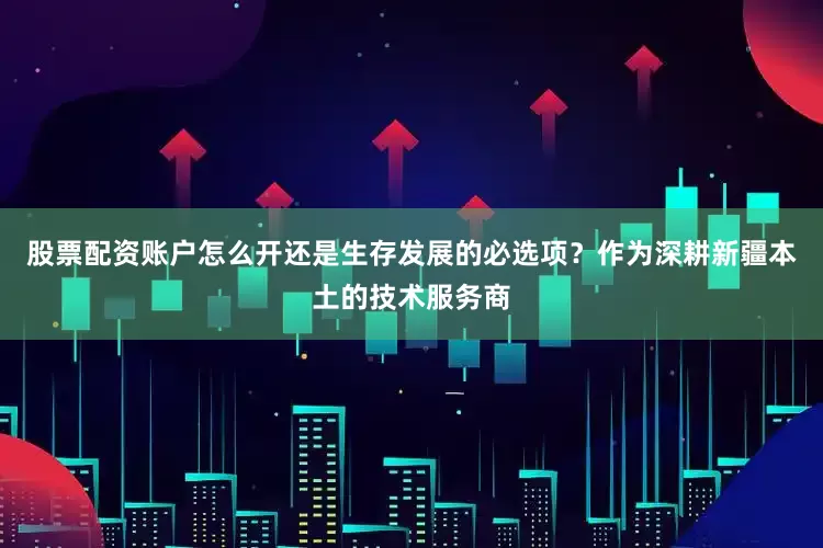 股票配资账户怎么开还是生存发展的必选项？作为深耕新疆本土的技术服务商