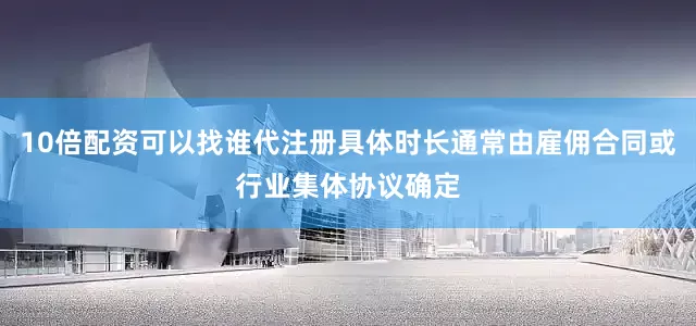 10倍配资可以找谁代注册具体时长通常由雇佣合同或行业集体协议确定