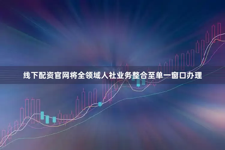 线下配资官网将全领域人社业务整合至单一窗口办理